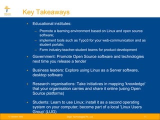 Key Takeaways
                  •   Educational institutes:
                       – Promote a learning environment based on Linux and open source
                         software;
                       – implement tools such as Typo3 for your web-communication and as
                         student portals;
                       – Form industry-teacher-student teams for product development
                  •   Government: Promote Open Source software and technologies
                      next time you release a tender

                  •   Business leaders: Explore using Linux as a Server software,
                      desktop software

                  •   Research organisations: Take initiatives in mapping 'knowledge'
                      that your organisation carries and share it online (using Open
                      Source platforms)

                  •   Students: Learn to use Linux; install it as a second operating
                      system on your computer; become part of a local 'Linux Users
                      Group' (LUG)
12 October 2005                           Srijan Technologies Pvt. Ltd.                13
 