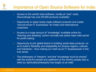 Importance of Open Source Software for India
              •   Access to the world's best software, mostly at “zero” costs
                  (Sourceforge has over 85,000 products available)

              •   Opportunity to adopt ready-made software products and create
                  “service-driven IT businesses” for Indian and International
                  customers

              •   Access to a huge amount of “knowledge” available online for
                  “learning and adopting” (which normally has earlier been held secret
                  for profit-making

              •   Opportunity to join global teams in building world-class products, so
                  as to build-in flexibility and adaptability for diverse regions, cultures
                  and industries – thus making our mark as an IT Supwerpower in the
                  true sense

              •   The philosophy of “freedom” and that “knowledge must be shared”
                  with the world for benefit and upliftment of the world's people (this is
                  what our spirituality/philosophy has taught us as well)

12 October 2005                          Srijan Technologies Pvt. Ltd.                   3
 