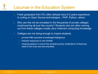 Lacunae in the Education System
              •   Fresh graduates from IITs often already have 2-3 years experience
                  in coding on Open Source technologies – PHP, Python, others

              •   Why can this not be emulated in the thousands of private colleges
                  mushrooming all over the country? Students who are often coming
                  out from these colleges mostly carry irrelevant computing knowledge

              •   Colleges are not doing enough to inspire students
                   – provide little business knowledge/intelligence
                   – Industry exposure is very limited
                   – missing passion to serve the society/country (institutions of learning
                     need to be more service-oriented)




12 October 2005                           Srijan Technologies Pvt. Ltd.                       5
 