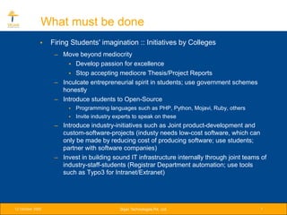 What must be done
              •   Firing Students' imagination :: Initiatives by Colleges
                   – Move beyond mediocrity
                       • Develop passion for excellence
                       • Stop accepting mediocre Thesis/Project Reports
                   – Inculcate entrepreneurial spirit in students; use government schemes
                     honestly
                   – Introduce students to Open-Source
                        • Programming languages such as PHP, Python, Mojavi, Ruby, others
                        • Invite industry experts to speak on these
                   – Introduce industry-initiatives such as Joint product-development and
                     custom-software-projects (industy needs low-cost software, which can
                     only be made by reducing cost of producing software; use students;
                     partner with software companies)
                   – Invest in building sound IT infrastructure internally through joint teams of
                     industry-staff-students (Registrar Department automation; use tools
                     such as Typo3 for Intranet/Extranet)




12 October 2005                            Srijan Technologies Pvt. Ltd.                      7
 