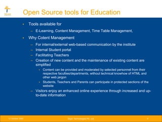 Open Source tools for Education
              •   Tools available for
                   – E-Learning, Content Management, Time Table Management,
              •   Why Cotent Management
                   –   For internal/external web-based communication by the institute
                   –   Internal Student portal
                   –   Facilitating Teachers
                   –   Creation of new content and the maintenance of existing content are
                       simplified
                        • Content can be provided and moderated by selected personnel from their
                          respective faculties/departments, without technical knowhow of HTML and
                          other web jargon
                        • Students, Teachers and Parents can participate in protected sections of the
                          website
                   – Visitors enjoy an enhanced online experience through increased and up-
                     to-date information




12 October 2005                             Srijan Technologies Pvt. Ltd.                           9
 