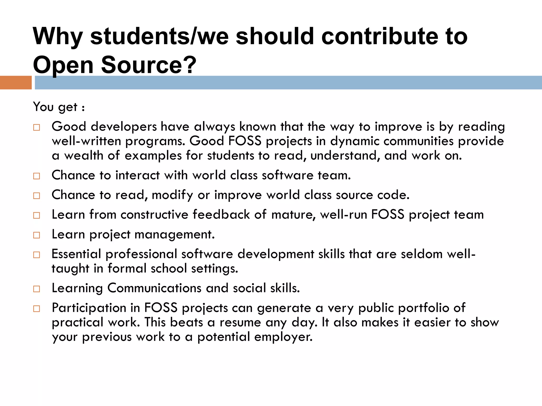 Why students/we should contribute to
Open Source?
You get :
 Good developers have always known that the way to improve is by reading
well-written programs. Good FOSS projects in dynamic communities provide
a wealth of examples for students to read, understand, and work on.
 Chance to interact with world class software team.
 Chance to read, modify or improve world class source code.
 Learn from constructive feedback of mature, well-run FOSS project team
 Learn project management.
 Essential professional software development skills that are seldom well-
taught in formal school settings.
 Learning Communications and social skills.
 Participation in FOSS projects can generate a very public portfolio of
practical work. This beats a resume any day. It also makes it easier to show
your previous work to a potential employer.
 