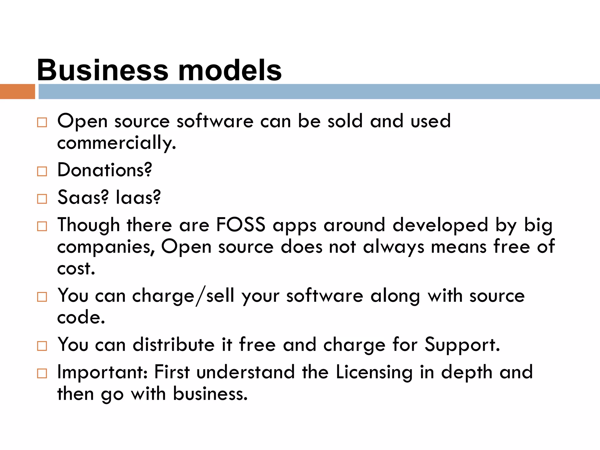 Business models
 Open source software can be sold and used
commercially.
 Donations?
 Saas? Iaas?
 Though there are FOSS apps around developed by big
companies, Open source does not always means free of
cost.
 You can charge/sell your software along with source
code.
 You can distribute it free and charge for Support.
 Important: First understand the Licensing in depth and
then go with business.
 