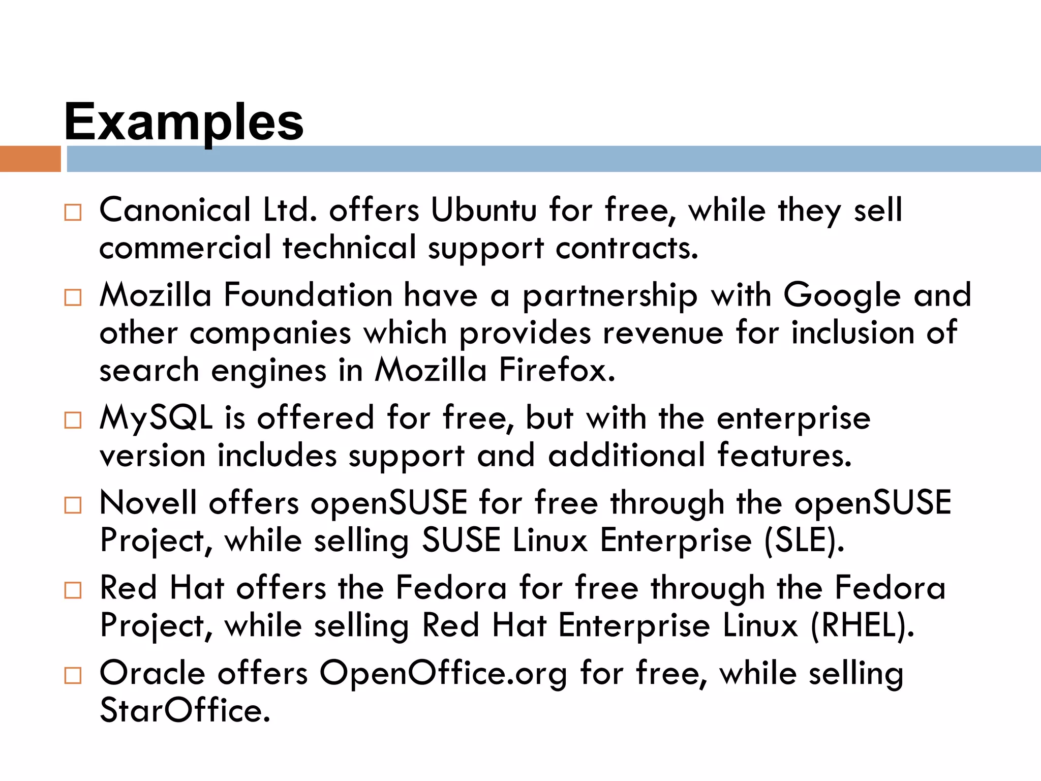 Examples
 Canonical Ltd. offers Ubuntu for free, while they sell
commercial technical support contracts.
 Mozilla Foundation have a partnership with Google and
other companies which provides revenue for inclusion of
search engines in Mozilla Firefox.
 MySQL is offered for free, but with the enterprise
version includes support and additional features.
 Novell offers openSUSE for free through the openSUSE
Project, while selling SUSE Linux Enterprise (SLE).
 Red Hat offers the Fedora for free through the Fedora
Project, while selling Red Hat Enterprise Linux (RHEL).
 Oracle offers OpenOffice.org for free, while selling
StarOffice.
 