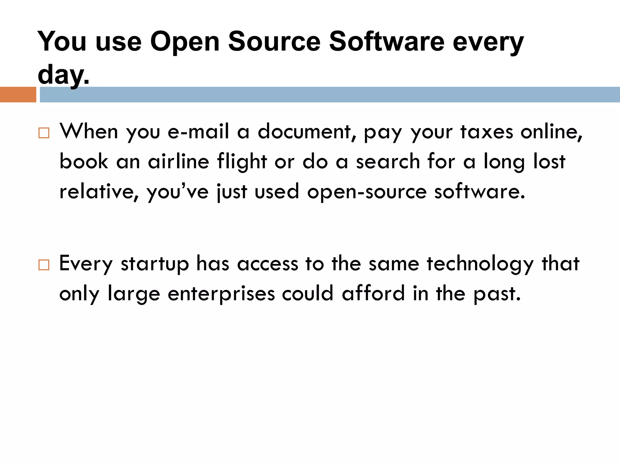 You use Open Source Software every
day.
 When you e-mail a document, pay your taxes online,
book an airline flight or do a search for a long lost
relative, you’ve just used open-source software.
 Every startup has access to the same technology that
only large enterprises could afford in the past.
 