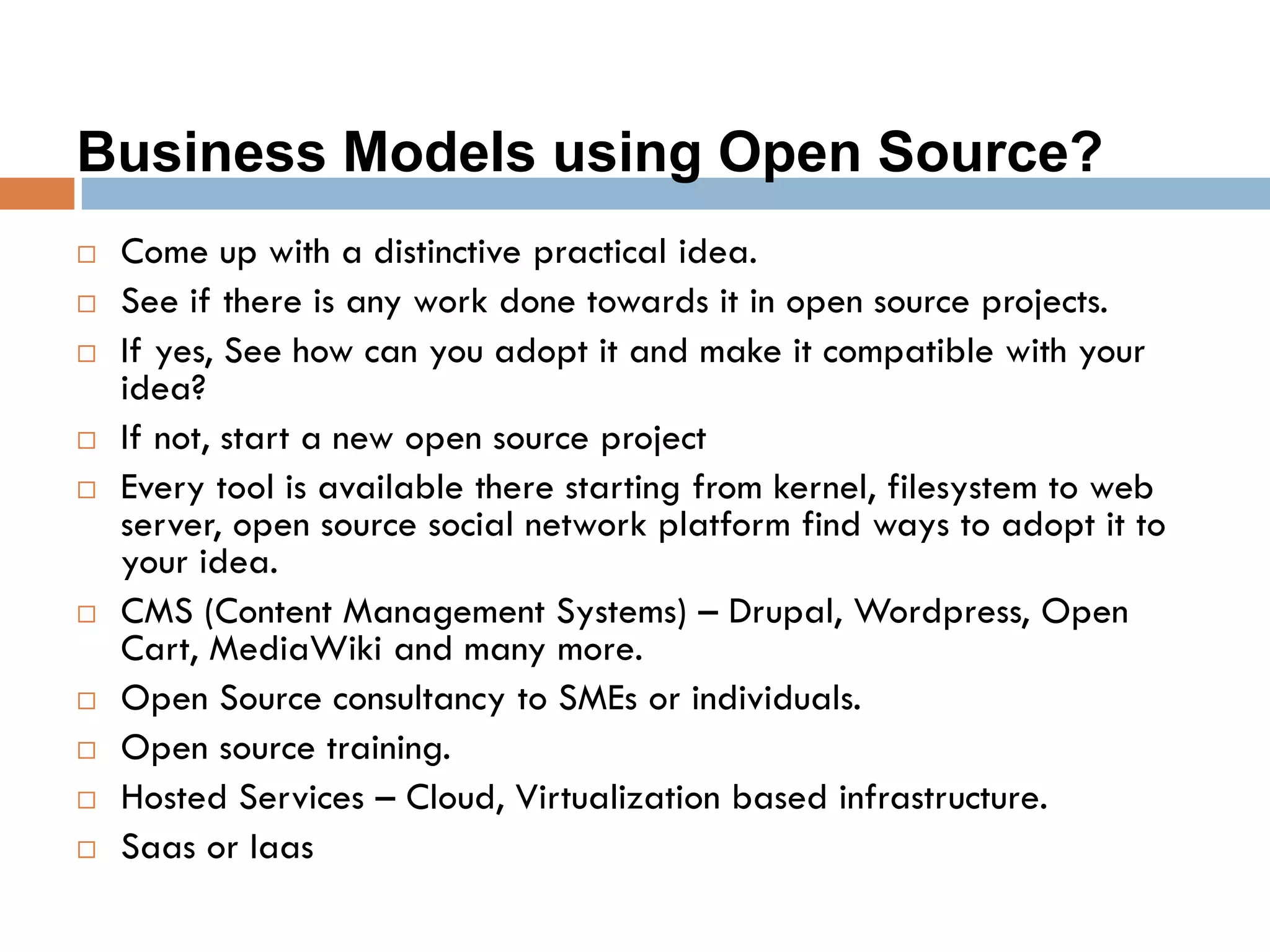 Business Models using Open Source?
 Come up with a distinctive practical idea.
 See if there is any work done towards it in open source projects.
 If yes, See how can you adopt it and make it compatible with your
idea?
 If not, start a new open source project
 Every tool is available there starting from kernel, filesystem to web
server, open source social network platform find ways to adopt it to
your idea.
 CMS (Content Management Systems) – Drupal, Wordpress, Open
Cart, MediaWiki and many more.
 Open Source consultancy to SMEs or individuals.
 Open source training.
 Hosted Services – Cloud, Virtualization based infrastructure.
 Saas or Iaas
 