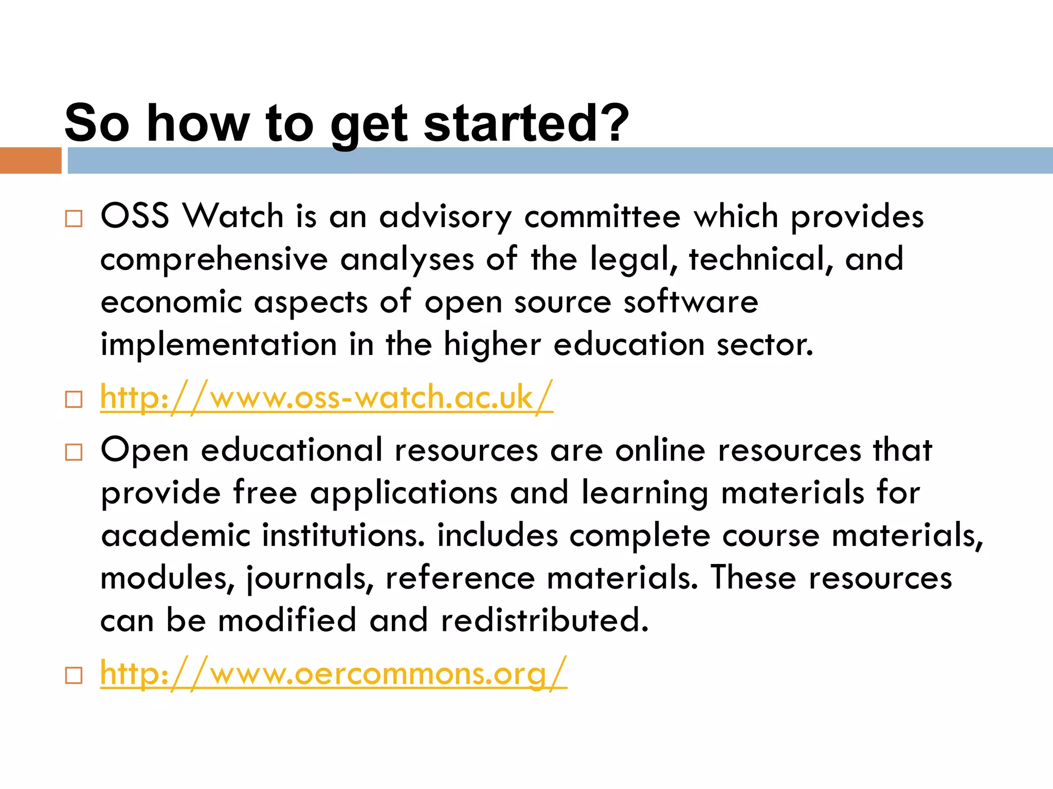 So how to get started?
 OSS Watch is an advisory committee which provides
comprehensive analyses of the legal, technical, and
economic aspects of open source software
implementation in the higher education sector.
 http://www.oss-watch.ac.uk/
 Open educational resources are online resources that
provide free applications and learning materials for
academic institutions. includes complete course materials,
modules, journals, reference materials. These resources
can be modified and redistributed.
 http://www.oercommons.org/
 
