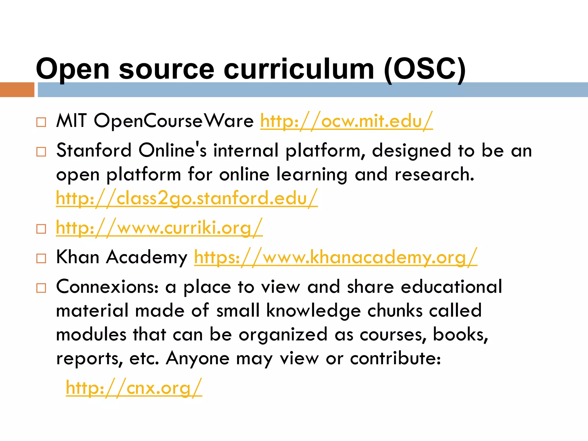 Open source curriculum (OSC)
 MIT OpenCourseWare http://ocw.mit.edu/
 Stanford Online's internal platform, designed to be an
open platform for online learning and research.
http://class2go.stanford.edu/
 http://www.curriki.org/
 Khan Academy https://www.khanacademy.org/
 Connexions: a place to view and share educational
material made of small knowledge chunks called
modules that can be organized as courses, books,
reports, etc. Anyone may view or contribute:
http://cnx.org/
 