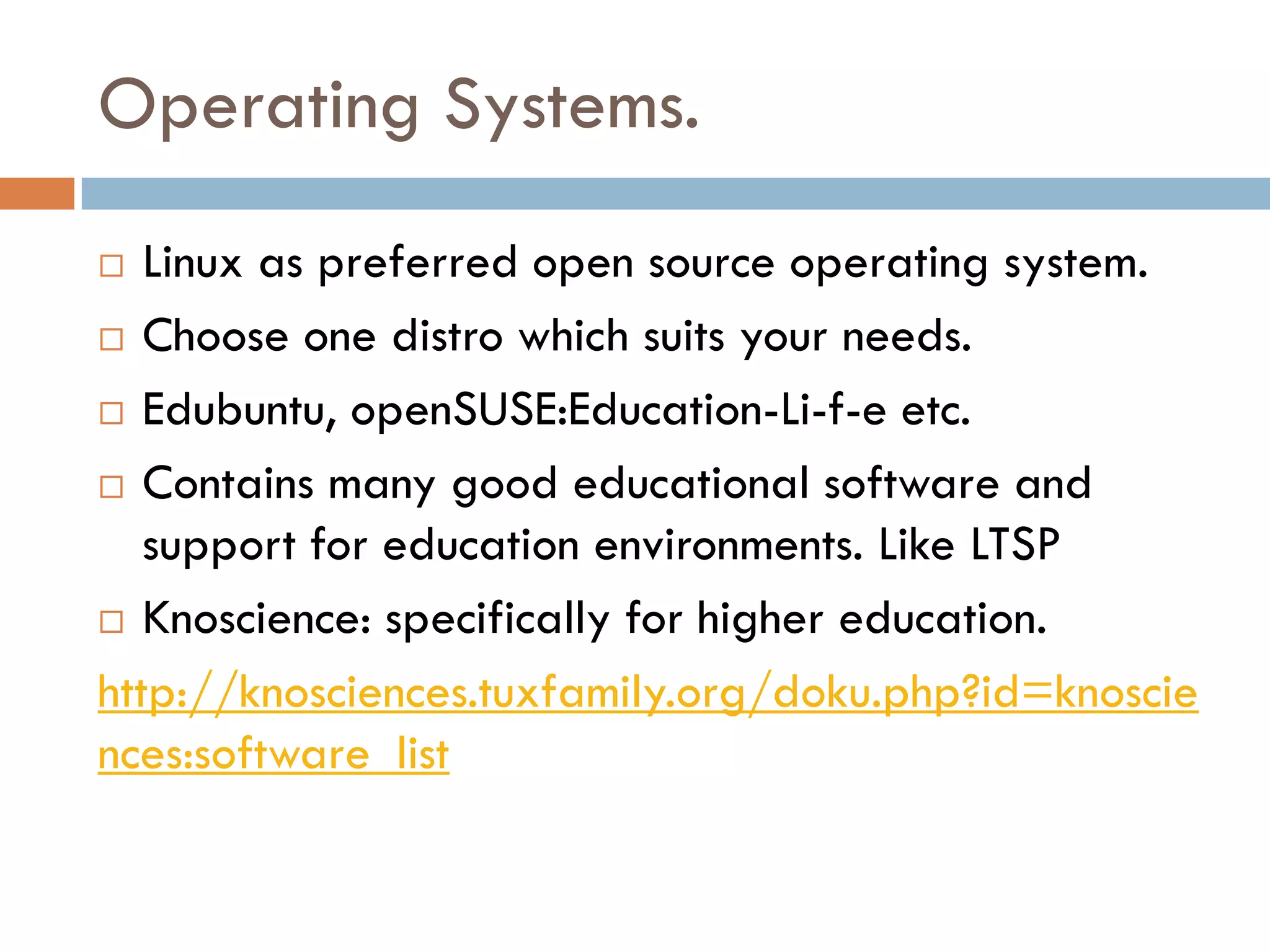 Operating Systems.
 Linux as preferred open source operating system.
 Choose one distro which suits your needs.
 Edubuntu, openSUSE:Education-Li-f-e etc.
 Contains many good educational software and
support for education environments. Like LTSP
 Knoscience: specifically for higher education.
http://knosciences.tuxfamily.org/doku.php?id=knoscie
nces:software_list
 