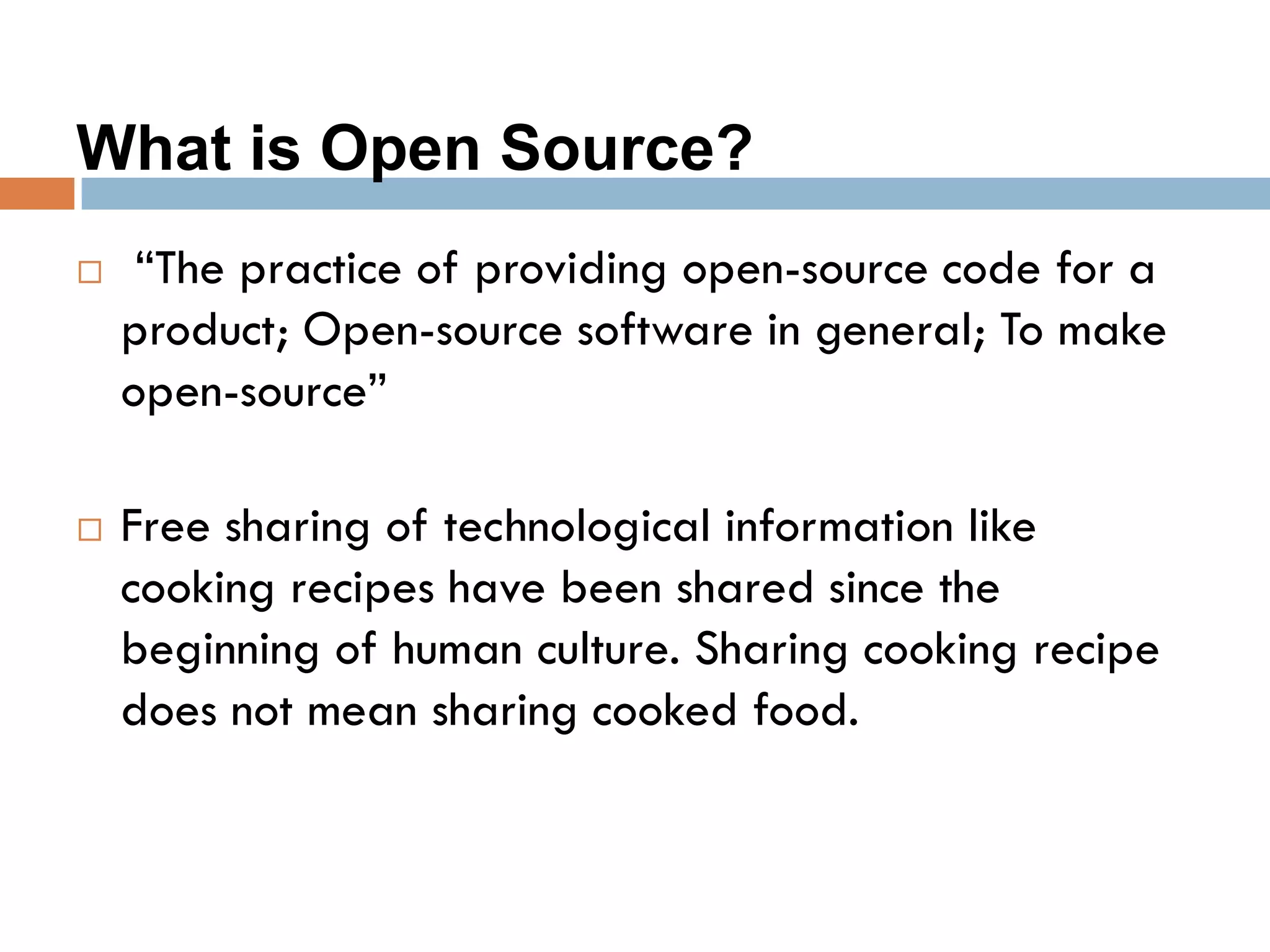 What is Open Source?
 “The practice of providing open-source code for a
product; Open-source software in general; To make
open-source”
 Free sharing of technological information like
cooking recipes have been shared since the
beginning of human culture. Sharing cooking recipe
does not mean sharing cooked food.
 