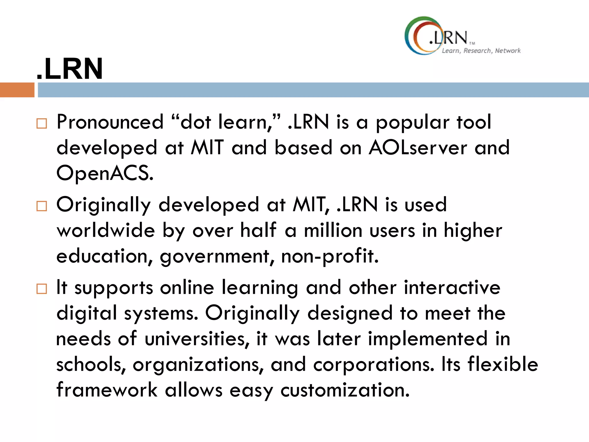 .LRN
 Pronounced “dot learn,” .LRN is a popular tool
developed at MIT and based on AOLserver and
OpenACS.
 Originally developed at MIT, .LRN is used
worldwide by over half a million users in higher
education, government, non-profit.
 It supports online learning and other interactive
digital systems. Originally designed to meet the
needs of universities, it was later implemented in
schools, organizations, and corporations. Its flexible
framework allows easy customization.
 