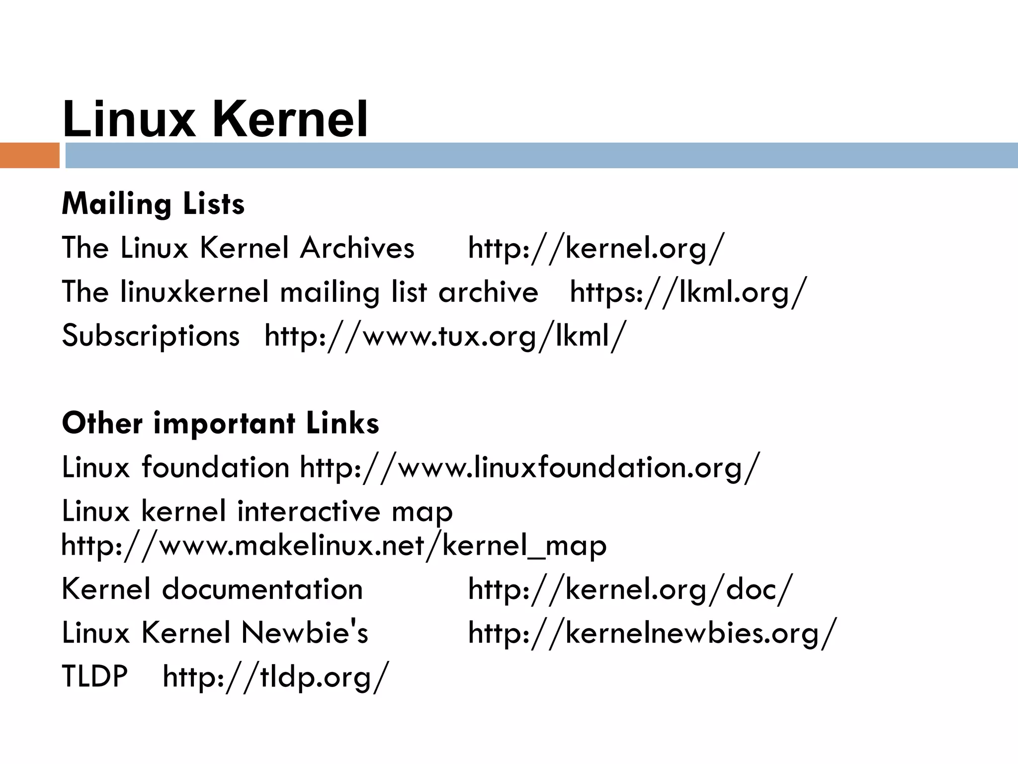 Linux Kernel
Mailing Lists
The Linux Kernel Archives http://kernel.org/
The linuxkernel mailing list archive https://lkml.org/
Subscriptions http://www.tux.org/lkml/
Other important Links
Linux foundation http://www.linuxfoundation.org/
Linux kernel interactive map
http://www.makelinux.net/kernel_map
Kernel documentation http://kernel.org/doc/
Linux Kernel Newbie's http://kernelnewbies.org/
TLDP http://tldp.org/
 