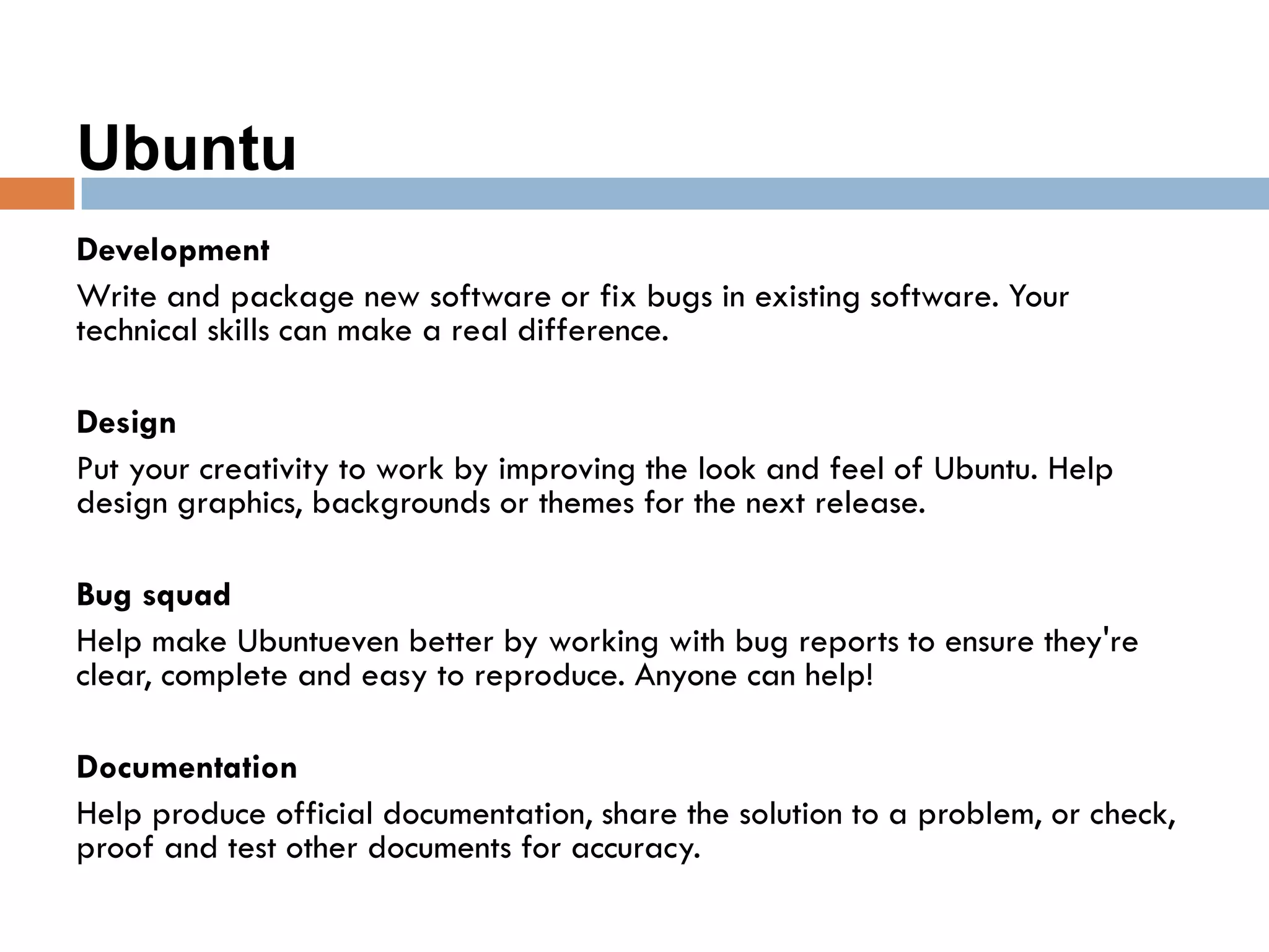 Ubuntu
Development
Write and package new software or fix bugs in existing software. Your
technical skills can make a real difference.
Design
Put your creativity to work by improving the look and feel of Ubuntu. Help
design graphics, backgrounds or themes for the next release.
Bug squad
Help make Ubuntueven better by working with bug reports to ensure they're
clear, complete and easy to reproduce. Anyone can help!
Documentation
Help produce official documentation, share the solution to a problem, or check,
proof and test other documents for accuracy.
 