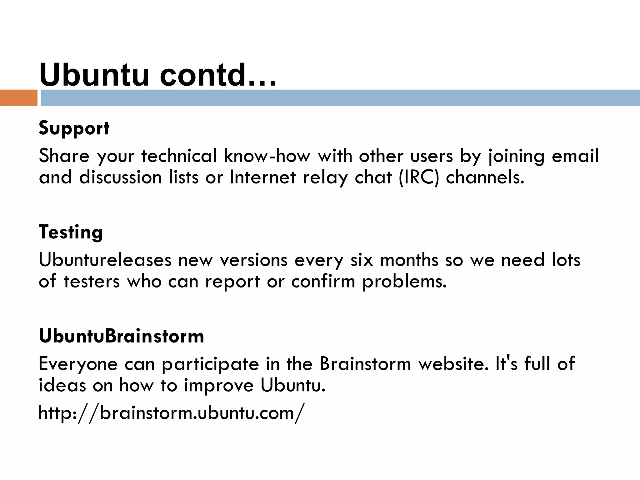 Ubuntu contd…
Support
Share your technical know-how with other users by joining email
and discussion lists or Internet relay chat (IRC) channels.
Testing
Ubuntureleases new versions every six months so we need lots
of testers who can report or confirm problems.
UbuntuBrainstorm
Everyone can participate in the Brainstorm website. It's full of
ideas on how to improve Ubuntu.
http://brainstorm.ubuntu.com/
 