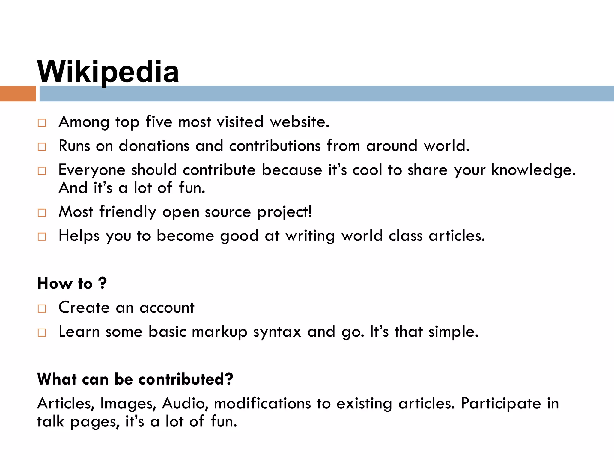 Wikipedia
 Among top five most visited website.
 Runs on donations and contributions from around world.
 Everyone should contribute because it’s cool to share your knowledge.
And it’s a lot of fun.
 Most friendly open source project!
 Helps you to become good at writing world class articles.
How to ?
 Create an account
 Learn some basic markup syntax and go. It’s that simple.
What can be contributed?
Articles, Images, Audio, modifications to existing articles. Participate in
talk pages, it’s a lot of fun.
 