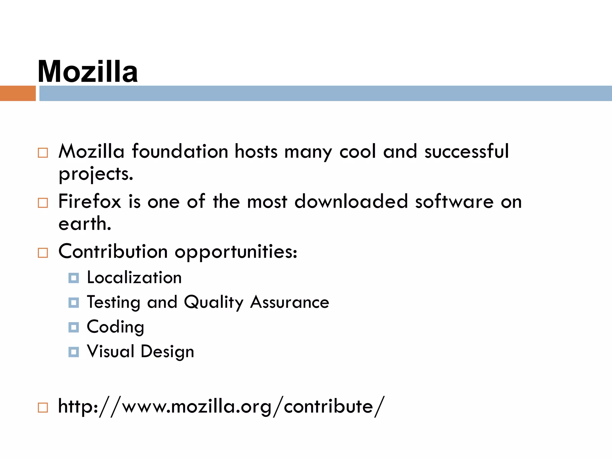 Mozilla
 Mozilla foundation hosts many cool and successful
projects.
 Firefox is one of the most downloaded software on
earth.
 Contribution opportunities:
 Localization
 Testing and Quality Assurance
 Coding
 Visual Design
 http://www.mozilla.org/contribute/
 