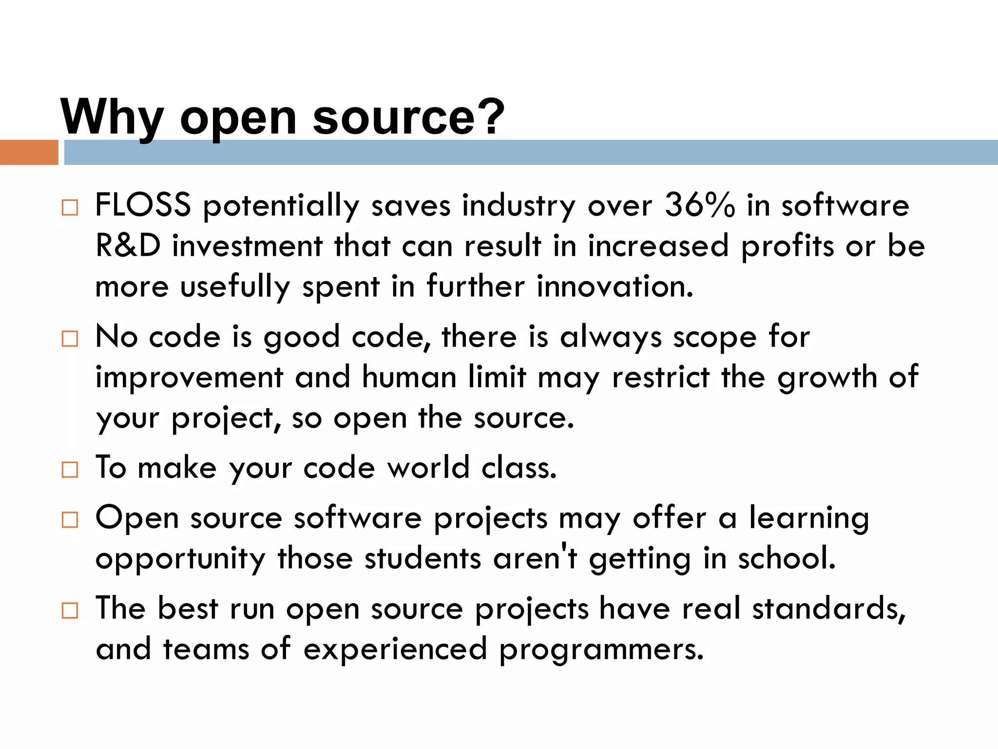 Why open source?
 FLOSS potentially saves industry over 36% in software
R&D investment that can result in increased profits or be
more usefully spent in further innovation.
 No code is good code, there is always scope for
improvement and human limit may restrict the growth of
your project, so open the source.
 To make your code world class.
 Open source software projects may offer a learning
opportunity those students aren't getting in school.
 The best run open source projects have real standards,
and teams of experienced programmers.
 