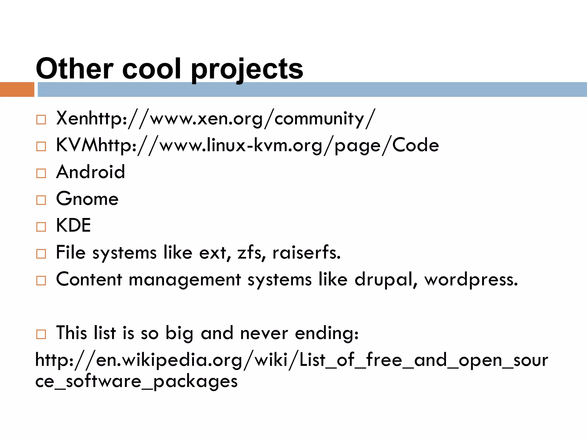 Other cool projects
 Xenhttp://www.xen.org/community/
 KVMhttp://www.linux-kvm.org/page/Code
 Android
 Gnome
 KDE
 File systems like ext, zfs, raiserfs.
 Content management systems like drupal, wordpress.
 This list is so big and never ending:
http://en.wikipedia.org/wiki/List_of_free_and_open_sour
ce_software_packages
 