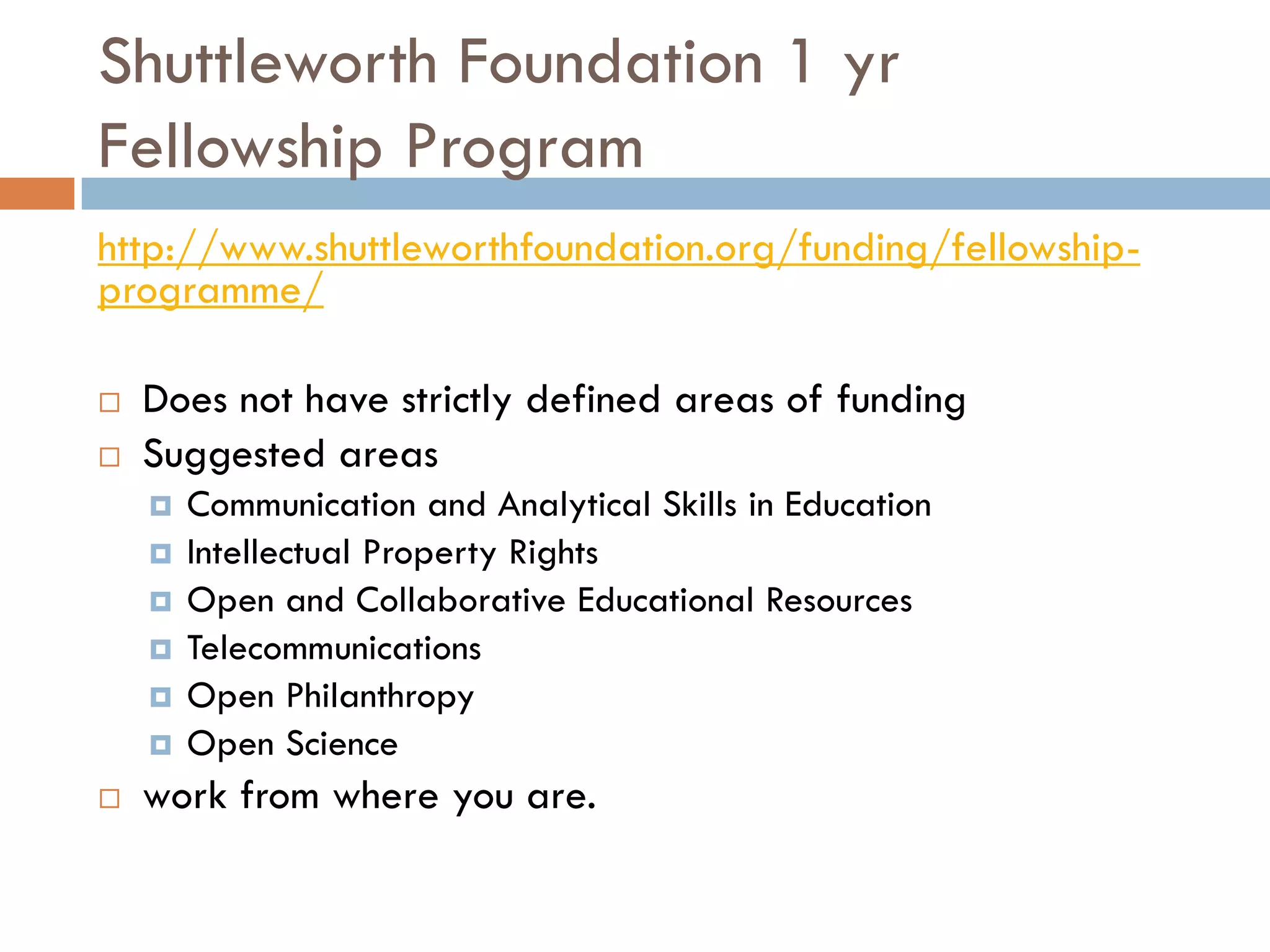 Shuttleworth Foundation 1 yr
Fellowship Program
http://www.shuttleworthfoundation.org/funding/fellowship-
programme/
 Does not have strictly defined areas of funding
 Suggested areas
 Communication and Analytical Skills in Education
 Intellectual Property Rights
 Open and Collaborative Educational Resources
 Telecommunications
 Open Philanthropy
 Open Science
 work from where you are.
 