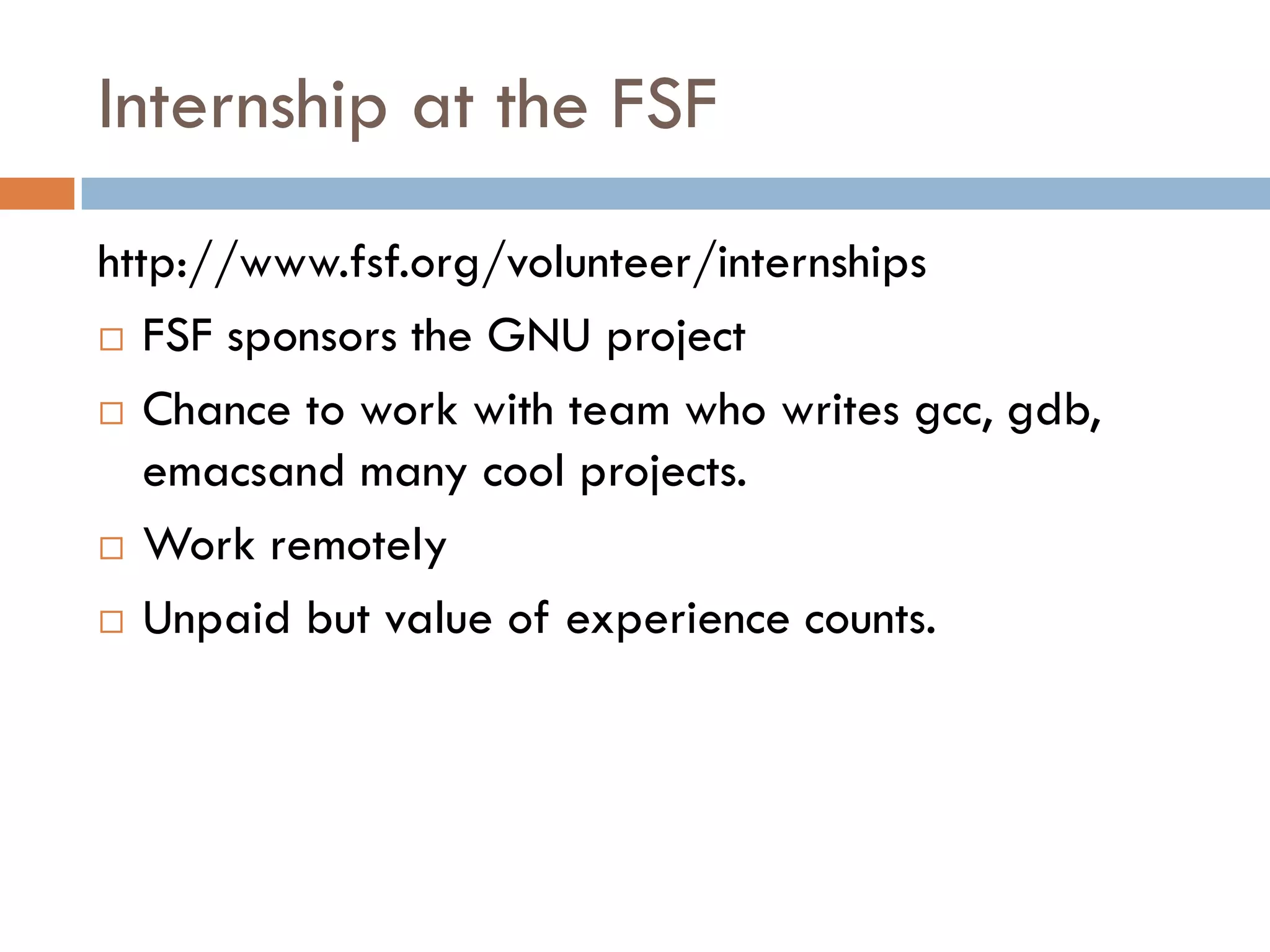 Internship at the FSF
http://www.fsf.org/volunteer/internships
 FSF sponsors the GNU project
 Chance to work with team who writes gcc, gdb,
emacsand many cool projects.
 Work remotely
 Unpaid but value of experience counts.
 