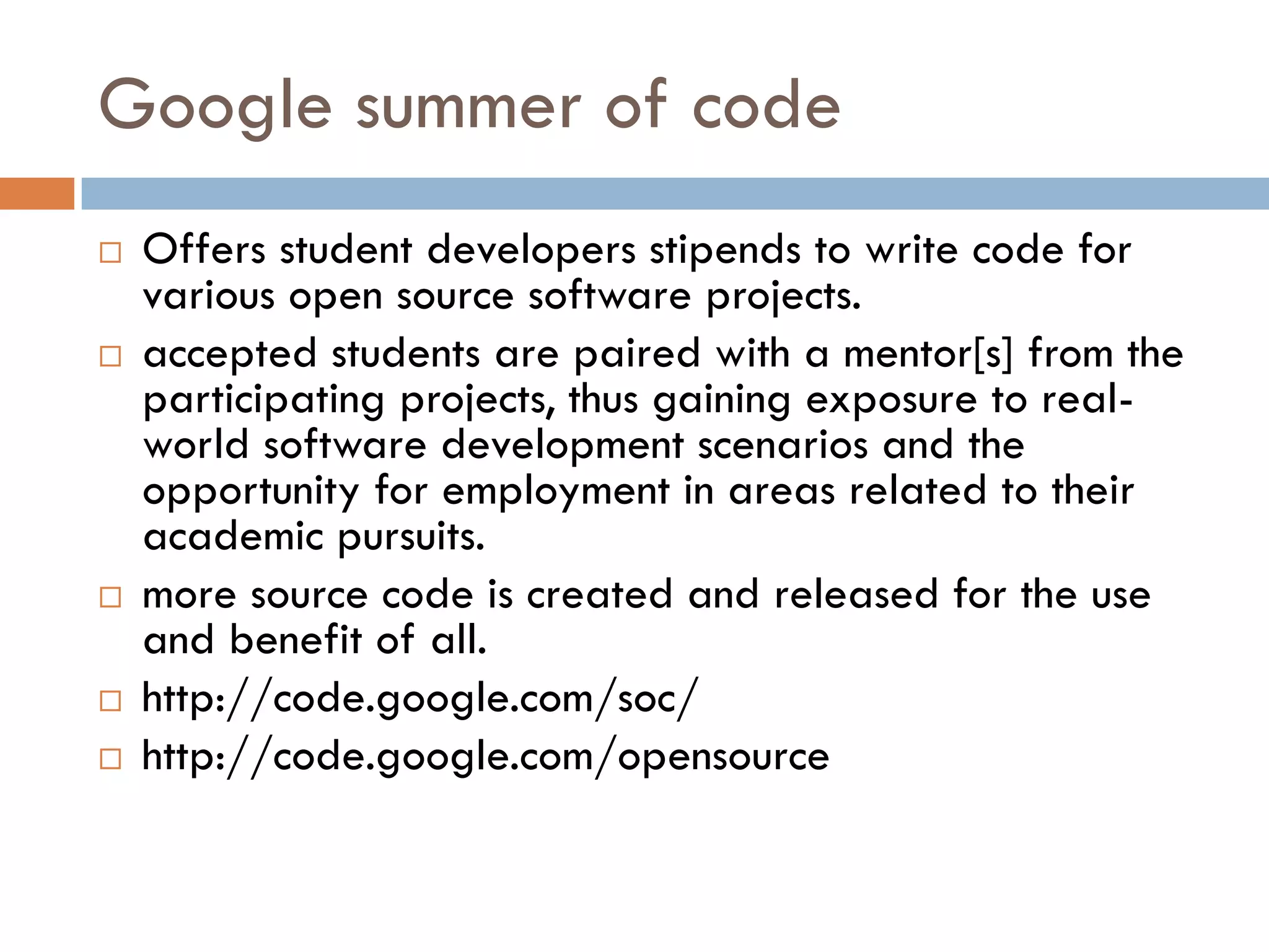 Google summer of code
 Offers student developers stipends to write code for
various open source software projects.
 accepted students are paired with a mentor[s] from the
participating projects, thus gaining exposure to real-
world software development scenarios and the
opportunity for employment in areas related to their
academic pursuits.
 more source code is created and released for the use
and benefit of all.
 http://code.google.com/soc/
 http://code.google.com/opensource
 