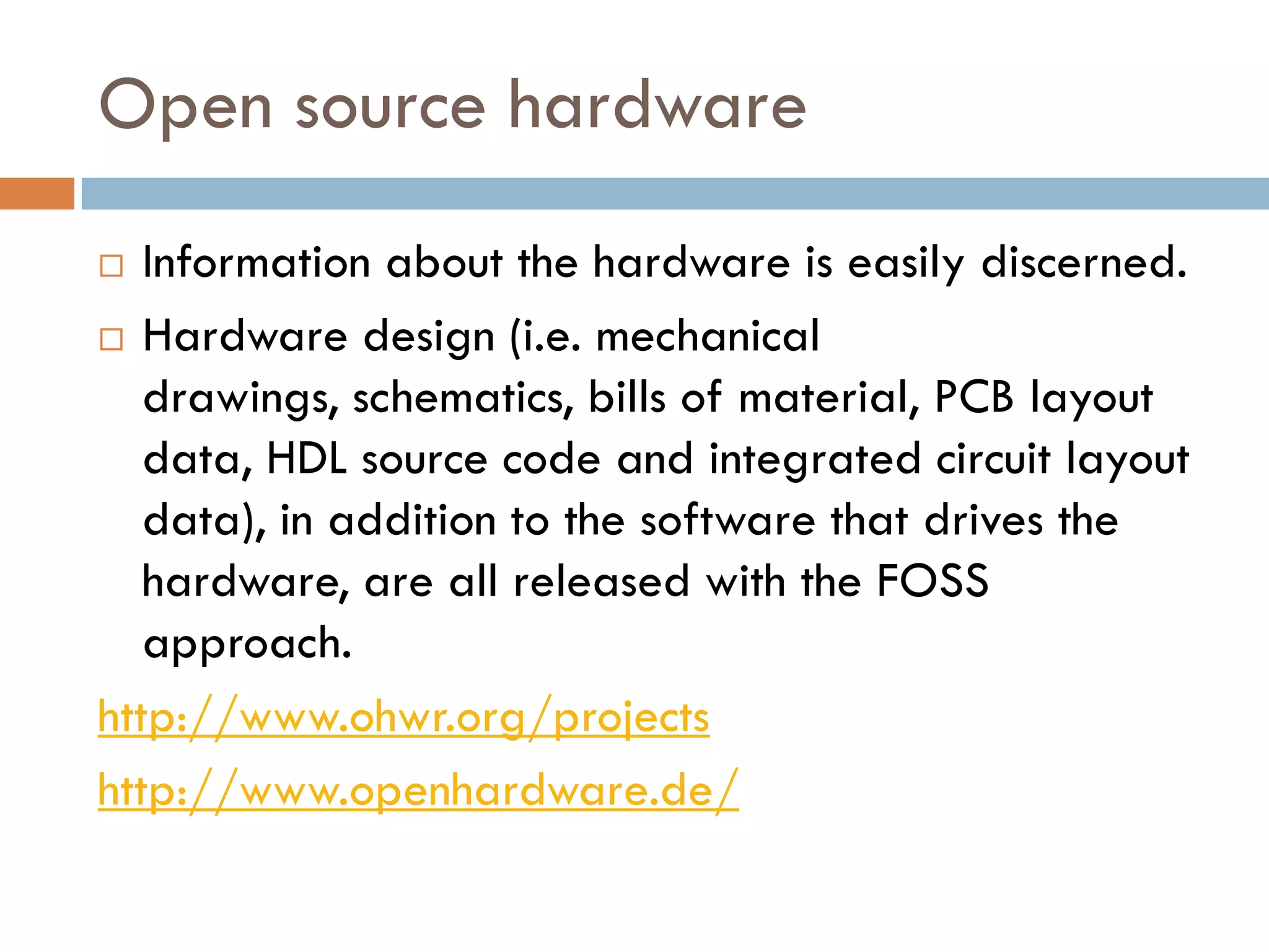 Open source hardware
 Information about the hardware is easily discerned.
 Hardware design (i.e. mechanical
drawings, schematics, bills of material, PCB layout
data, HDL source code and integrated circuit layout
data), in addition to the software that drives the
hardware, are all released with the FOSS
approach.
http://www.ohwr.org/projects
http://www.openhardware.de/
 