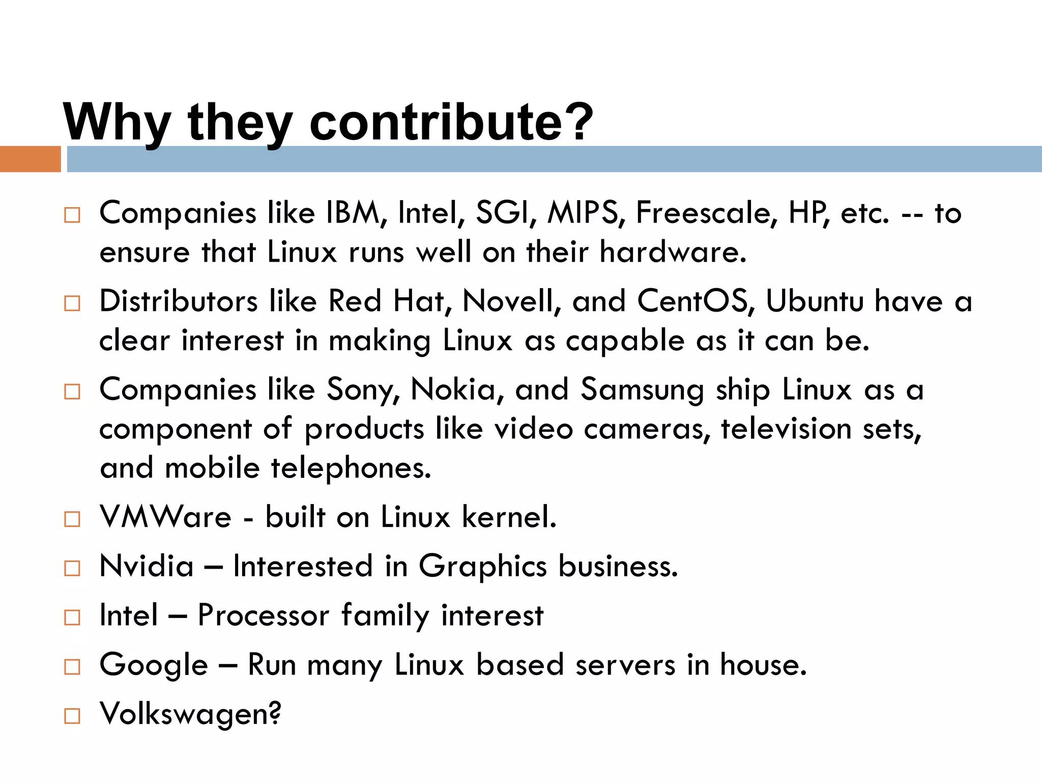 Why they contribute?
 Companies like IBM, Intel, SGI, MIPS, Freescale, HP, etc. -- to
ensure that Linux runs well on their hardware.
 Distributors like Red Hat, Novell, and CentOS, Ubuntu have a
clear interest in making Linux as capable as it can be.
 Companies like Sony, Nokia, and Samsung ship Linux as a
component of products like video cameras, television sets,
and mobile telephones.
 VMWare - built on Linux kernel.
 Nvidia – Interested in Graphics business.
 Intel – Processor family interest
 Google – Run many Linux based servers in house.
 Volkswagen?
 