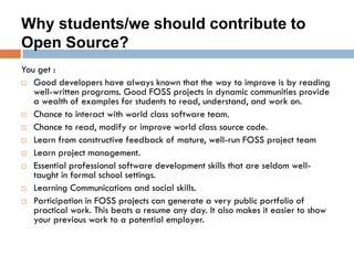 Why students/we should contribute to
Open Source?
You get :
 Good developers have always known that the way to improve is by reading
well-written programs. Good FOSS projects in dynamic communities provide
a wealth of examples for students to read, understand, and work on.
 Chance to interact with world class software team.
 Chance to read, modify or improve world class source code.
 Learn from constructive feedback of mature, well-run FOSS project team
 Learn project management.
 Essential professional software development skills that are seldom well-
taught in formal school settings.
 Learning Communications and social skills.
 Participation in FOSS projects can generate a very public portfolio of
practical work. This beats a resume any day. It also makes it easier to show
your previous work to a potential employer.
 