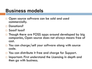 Business models
 Open source software can be sold and used
commercially.
 Donations?
 Saas? Iaas?
 Though there are FOSS apps around developed by big
companies, Open source does not always means free of
cost.
 You can charge/sell your software along with source
code.
 You can distribute it free and charge for Support.
 Important: First understand the Licensing in depth and
then go with business.
 