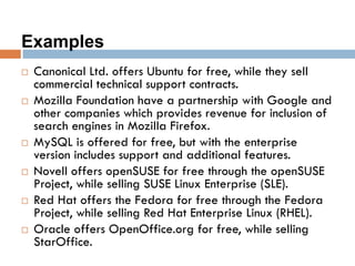 Examples
 Canonical Ltd. offers Ubuntu for free, while they sell
commercial technical support contracts.
 Mozilla Foundation have a partnership with Google and
other companies which provides revenue for inclusion of
search engines in Mozilla Firefox.
 MySQL is offered for free, but with the enterprise
version includes support and additional features.
 Novell offers openSUSE for free through the openSUSE
Project, while selling SUSE Linux Enterprise (SLE).
 Red Hat offers the Fedora for free through the Fedora
Project, while selling Red Hat Enterprise Linux (RHEL).
 Oracle offers OpenOffice.org for free, while selling
StarOffice.
 