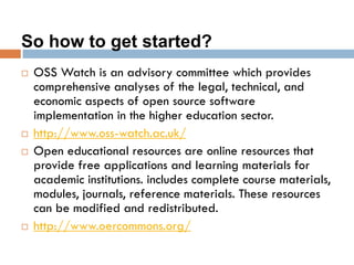 So how to get started?
 OSS Watch is an advisory committee which provides
comprehensive analyses of the legal, technical, and
economic aspects of open source software
implementation in the higher education sector.
 http://www.oss-watch.ac.uk/
 Open educational resources are online resources that
provide free applications and learning materials for
academic institutions. includes complete course materials,
modules, journals, reference materials. These resources
can be modified and redistributed.
 http://www.oercommons.org/
 