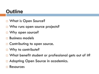 Outline
 What is Open Source?
 Who runs open source projects?
 Why open source?
 Business models
 Contributing to open source.
 Why to contribute?
 What benefit student or professional gets out of it?
 Adopting Open Source in academics.
 Resources
 