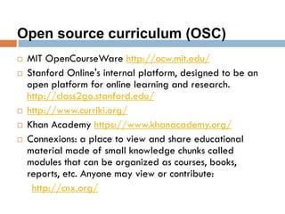 Open source curriculum (OSC)
 MIT OpenCourseWare http://ocw.mit.edu/
 Stanford Online's internal platform, designed to be an
open platform for online learning and research.
http://class2go.stanford.edu/
 http://www.curriki.org/
 Khan Academy https://www.khanacademy.org/
 Connexions: a place to view and share educational
material made of small knowledge chunks called
modules that can be organized as courses, books,
reports, etc. Anyone may view or contribute:
http://cnx.org/
 