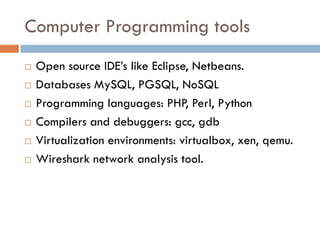 Computer Programming tools
 Open source IDE’s like Eclipse, Netbeans.
 Databases MySQL, PGSQL, NoSQL
 Programming languages: PHP, Perl, Python
 Compilers and debuggers: gcc, gdb
 Virtualization environments: virtualbox, xen, qemu.
 Wireshark network analysis tool.
 