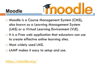 Moodle
 Moodle is a Course Management System (CMS),
also known as a Learning Management System
(LMS) or a Virtual Learning Environment (VLE).
 It is a Free web application that educators can use
to create effective online learning sites.
 Most widely used LMS.
 LAMP makes it easy to setup and use.
https://moodle.org/
 