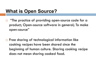 What is Open Source?
 “The practice of providing open-source code for a
product; Open-source software in general; To make
open-source”
 Free sharing of technological information like
cooking recipes have been shared since the
beginning of human culture. Sharing cooking recipe
does not mean sharing cooked food.
 