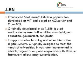 .LRN
 Pronounced “dot learn,” .LRN is a popular tool
developed at MIT and based on AOLserver and
OpenACS.
 Originally developed at MIT, .LRN is used
worldwide by over half a million users in higher
education, government, non-profit.
 It supports online learning and other interactive
digital systems. Originally designed to meet the
needs of universities, it was later implemented in
schools, organizations, and corporations. Its flexible
framework allows easy customization.
 