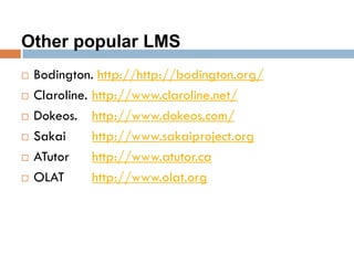 Other popular LMS
 Bodington. http://http://bodington.org/
 Claroline. http://www.claroline.net/
 Dokeos. http://www.dokeos.com/
 Sakai http://www.sakaiproject.org
 ATutor http://www.atutor.ca
 OLAT http://www.olat.org
 