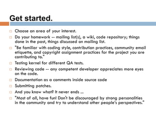 Get started.
 Choose an area of your interest.
 Do your homework -- mailing list(s), a wiki, code repository; things
done in the past, things discussed on mailing list.
 "Be familiar with coding style, contribution practices, community email
etiquette, and copyright assignment practices for the project you are
contributing to."
 Testing kernel for different QA tests.
 Reviewing code -- any competent developer appreciates more eyes
on the code.
 Documentation as a comments inside source code
 Submitting patches.
 And you know what? It never ends ...
 "Most of all, have fun! Don't be discouraged by strong personalities
in the community and try to understand other people’s perspectives."
 
