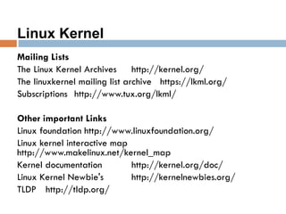 Linux Kernel
Mailing Lists
The Linux Kernel Archives http://kernel.org/
The linuxkernel mailing list archive https://lkml.org/
Subscriptions http://www.tux.org/lkml/
Other important Links
Linux foundation http://www.linuxfoundation.org/
Linux kernel interactive map
http://www.makelinux.net/kernel_map
Kernel documentation http://kernel.org/doc/
Linux Kernel Newbie's http://kernelnewbies.org/
TLDP http://tldp.org/
 