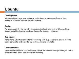 Ubuntu
Development
Write and package new software or fix bugs in existing software. Your
technical skills can make a real difference.
Design
Put your creativity to work by improving the look and feel of Ubuntu. Help
design graphics, backgrounds or themes for the next release.
Bug squad
Help make Ubuntueven better by working with bug reports to ensure they're
clear, complete and easy to reproduce. Anyone can help!
Documentation
Help produce official documentation, share the solution to a problem, or check,
proof and test other documents for accuracy.
 