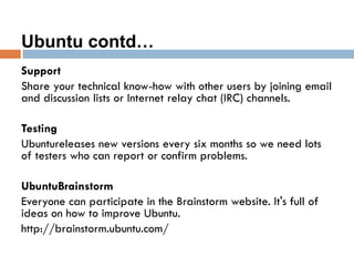 Ubuntu contd…
Support
Share your technical know-how with other users by joining email
and discussion lists or Internet relay chat (IRC) channels.
Testing
Ubuntureleases new versions every six months so we need lots
of testers who can report or confirm problems.
UbuntuBrainstorm
Everyone can participate in the Brainstorm website. It's full of
ideas on how to improve Ubuntu.
http://brainstorm.ubuntu.com/
 