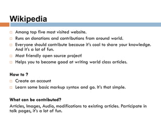 Wikipedia
 Among top five most visited website.
 Runs on donations and contributions from around world.
 Everyone should contribute because it’s cool to share your knowledge.
And it’s a lot of fun.
 Most friendly open source project!
 Helps you to become good at writing world class articles.
How to ?
 Create an account
 Learn some basic markup syntax and go. It’s that simple.
What can be contributed?
Articles, Images, Audio, modifications to existing articles. Participate in
talk pages, it’s a lot of fun.
 