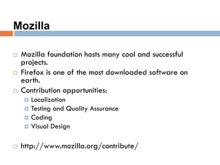 Mozilla
 Mozilla foundation hosts many cool and successful
projects.
 Firefox is one of the most downloaded software on
earth.
 Contribution opportunities:
 Localization
 Testing and Quality Assurance
 Coding
 Visual Design
 http://www.mozilla.org/contribute/
 