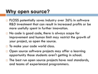 Why open source?
 FLOSS potentially saves industry over 36% in software
R&D investment that can result in increased profits or be
more usefully spent in further innovation.
 No code is good code, there is always scope for
improvement and human limit may restrict the growth of
your project, so open the source.
 To make your code world class.
 Open source software projects may offer a learning
opportunity those students aren't getting in school.
 The best run open source projects have real standards,
and teams of experienced programmers.
 