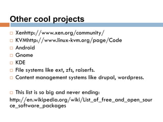 Other cool projects
 Xenhttp://www.xen.org/community/
 KVMhttp://www.linux-kvm.org/page/Code
 Android
 Gnome
 KDE
 File systems like ext, zfs, raiserfs.
 Content management systems like drupal, wordpress.
 This list is so big and never ending:
http://en.wikipedia.org/wiki/List_of_free_and_open_sour
ce_software_packages
 
