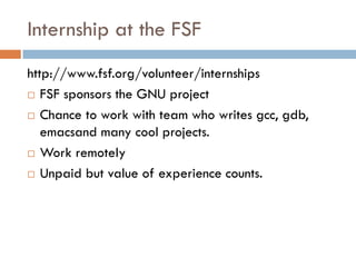 Internship at the FSF
http://www.fsf.org/volunteer/internships
 FSF sponsors the GNU project
 Chance to work with team who writes gcc, gdb,
emacsand many cool projects.
 Work remotely
 Unpaid but value of experience counts.
 