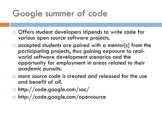Google summer of code
 Offers student developers stipends to write code for
various open source software projects.
 accepted students are paired with a mentor[s] from the
participating projects, thus gaining exposure to real-
world software development scenarios and the
opportunity for employment in areas related to their
academic pursuits.
 more source code is created and released for the use
and benefit of all.
 http://code.google.com/soc/
 http://code.google.com/opensource
 