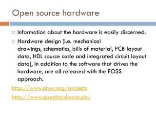 Open source hardware
 Information about the hardware is easily discerned.
 Hardware design (i.e. mechanical
drawings, schematics, bills of material, PCB layout
data, HDL source code and integrated circuit layout
data), in addition to the software that drives the
hardware, are all released with the FOSS
approach.
http://www.ohwr.org/projects
http://www.openhardware.de/
 