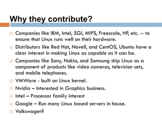 Why they contribute?
 Companies like IBM, Intel, SGI, MIPS, Freescale, HP, etc. -- to
ensure that Linux runs well on their hardware.
 Distributors like Red Hat, Novell, and CentOS, Ubuntu have a
clear interest in making Linux as capable as it can be.
 Companies like Sony, Nokia, and Samsung ship Linux as a
component of products like video cameras, television sets,
and mobile telephones.
 VMWare - built on Linux kernel.
 Nvidia – Interested in Graphics business.
 Intel – Processor family interest
 Google – Run many Linux based servers in house.
 Volkswagen?
 